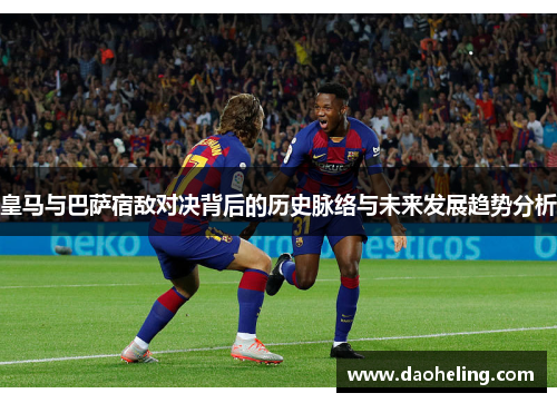 皇马与巴萨宿敌对决背后的历史脉络与未来发展趋势分析 皇马与巴萨宿敌对决背后的历史脉络与未来发展趋势分析