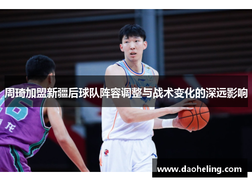 周琦加盟新疆后球队阵容调整与战术变化的深远影响 周琦加盟新疆后球队阵容调整与战术变化的深远影响